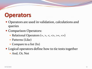 Operators
  Operators are used in validation, calculations and
   queries
  Comparison Operators:
        Relational Operators (=, >, <, <>, >=, <=)
        Patterns (Like)
        Compare to a list (In)
  Logical operators define how to tie tests together
     And, Or, Not



10/22/2012                                              12
 