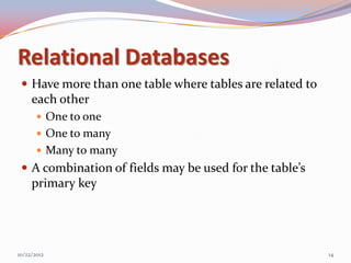 Relational Databases
  Have more than one table where tables are related to
     each other
        One to one
        One to many
        Many to many
  A combination of fields may be used for the table’s
     primary key




10/22/2012                                                14
 