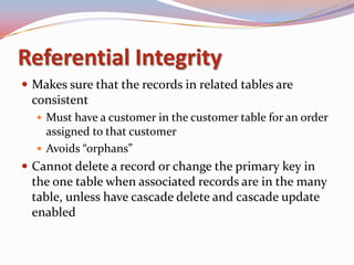 Referential Integrity
 Makes sure that the records in related tables are
 consistent
   Must have a customer in the customer table for an order
    assigned to that customer
   Avoids “orphans”
 Cannot delete a record or change the primary key in
 the one table when associated records are in the many
 table, unless have cascade delete and cascade update
 enabled
 