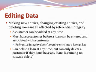 Editing Data
 Making new entries, changing existing entries, and
 deleting rows are all affected by referential integrity
   A customer can be added at any time
   Must have a customer before a loan can be entered and
    associated with a customer
       Referential integrity doesn’t require entry into a foreign key
   Can delete a loan at any time, but can only delete a
    customer if they don’t have any loans (assuming no
    cascade delete)
 