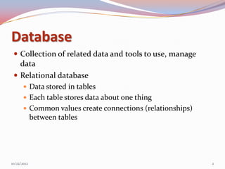 Database
  Collection of related data and tools to use, manage
   data
  Relational database
        Data stored in tables
        Each table stores data about one thing
        Common values create connections (relationships)
             between tables




10/22/2012                                                  2
 