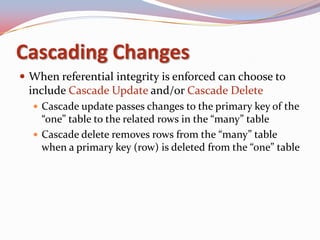Cascading Changes
 When referential integrity is enforced can choose to
 include Cascade Update and/or Cascade Delete
   Cascade update passes changes to the primary key of the
    “one” table to the related rows in the “many” table
   Cascade delete removes rows from the “many” table
    when a primary key (row) is deleted from the “one” table
 