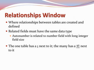 Relationships Window
 Where relationships between tables are created and
  defined
 Related fields must have the same data type
    Autonumber is related to number field with long integer
     field size

 The one table has a 1 next to it; the many has a    next
  to it
 