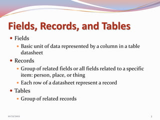 Fields, Records, and Tables
  Fields
     Basic unit of data represented by a column in a table
      datasheet
  Records
     Group of related fields or all fields related to a specific
      item: person, place, or thing
     Each row of a datasheet represent a record
  Tables
     Group of related records


10/22/2012                                                          3
 
