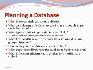 Planning a Database
  What information do you want to obtain?
  What data elements (fields) must you include to be able to get
   the information?
  What types of data will you enter into each field?
        Dates, numeric values, amounts of money, text, etc.
  What fields of data relate to the same basic items and belong
   grouped together?
  How do the groups of data relate to each other?
  What questions will you need the database to be able to answer?
  What is the most efficient way to get data into the database
   tables?


10/22/2012                                                           4
 