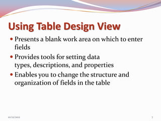 Using Table Design View
  Presents a blank work area on which to enter
   fields
  Provides tools for setting data
   types, descriptions, and properties
  Enables you to change the structure and
   organization of fields in the table



10/22/2012                                        7
 
