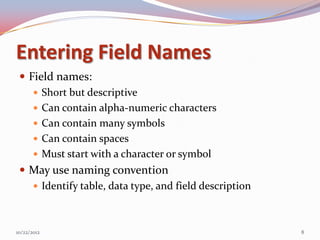 Entering Field Names
  Field names:
     Short but descriptive
     Can contain alpha-numeric characters
     Can contain many symbols
     Can contain spaces
     Must start with a character or symbol
  May use naming convention
     Identify table, data type, and field description



10/22/2012                                               8
 