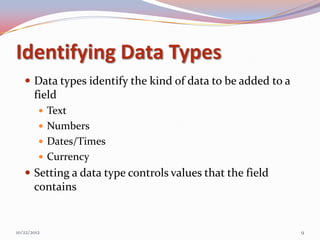 Identifying Data Types
    Data types identify the kind of data to be added to a
       field
          Text
          Numbers
          Dates/Times
          Currency
    Setting a data type controls values that the field
       contains


10/22/2012                                                   9
 