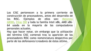 Los CISC pertenecen a la primera corriente de
construcción de procesadores, antes del desarrollo de
los RISC. Ejemplos de ellos son: Motorola
68000, Zilog Z80 y toda la familia Intel x86, AMD x86-
64 usada en la mayoría de las computadoras
personales actuales.
Hay que hacer notar, sin embargo que la utilización
del término CISC comenzó tras la aparición de los
procesadores RISC como nomenclatura despectiva por
parte de los defensores/creadores de éstos último.
 