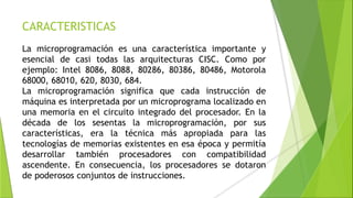 CARACTERISTICAS
La microprogramación es una característica importante y
esencial de casi todas las arquitecturas CISC. Como por
ejemplo: Intel 8086, 8088, 80286, 80386, 80486, Motorola
68000, 68010, 620, 8030, 684.
La microprogramación significa que cada instrucción de
máquina es interpretada por un microprograma localizado en
una memoria en el circuito integrado del procesador. En la
década de los sesentas la microprogramación, por sus
características, era la técnica más apropiada para las
tecnologías de memorias existentes en esa época y permitía
desarrollar también procesadores con compatibilidad
ascendente. En consecuencia, los procesadores se dotaron
de poderosos conjuntos de instrucciones.
 