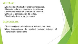 VENTAJAS
Reduce la dificultad de crear compiladores.
Permite reducir el costo total del sistema.
Reduce los costos de creación de software.
Mejora la compactación de código.
Facilita la depuración de errores.
DESVENTAJAS
La complejidad del conjunto de instrucciones crece
Las instrucciones de longitud variable reducen el
rendimiento del sistema
 