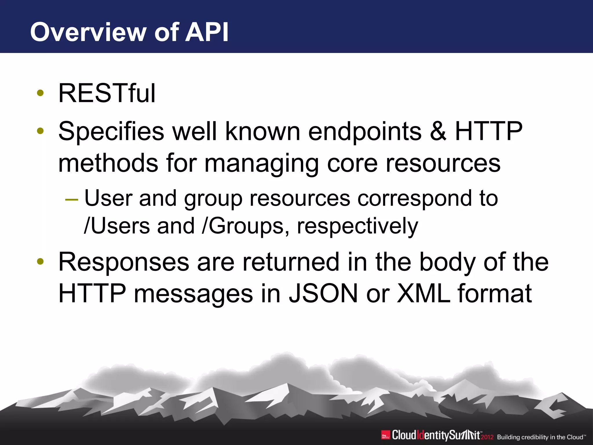 Overview of API

• RESTful
• Specifies well known endpoints & HTTP
  methods for managing core resources
  – User and group resources correspond to
    /Users and /Groups, respectively
• Responses are returned in the body of the
  HTTP messages in JSON or XML format
 