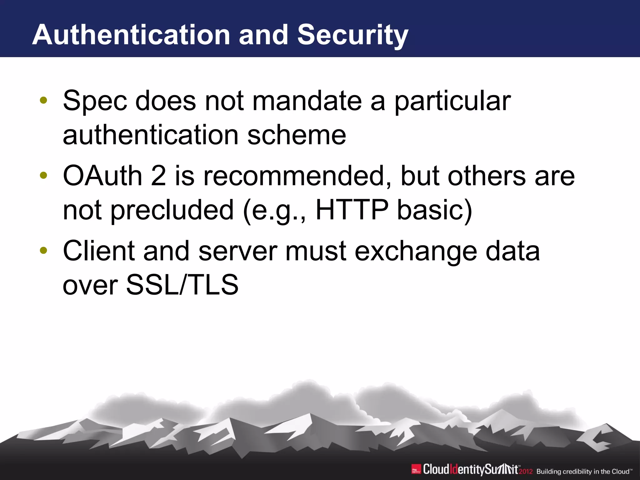 Authentication and Security

• Spec does not mandate a particular
  authentication scheme
• OAuth 2 is recommended, but others are
  not precluded (e.g., HTTP basic)
• Client and server must exchange data
  over SSL/TLS
 