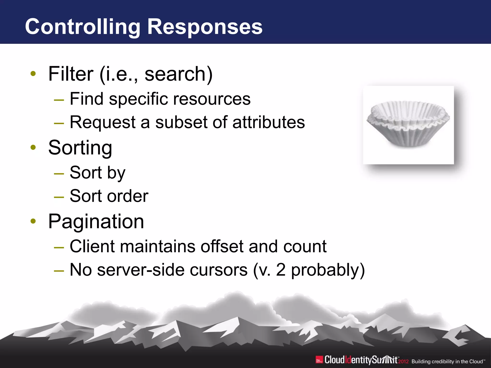 Controlling Responses

• Filter (i.e., search)
   – Find specific resources
   – Request a subset of attributes
• Sorting
   – Sort by
   – Sort order
• Pagination
   – Client maintains offset and count
   – No server-side cursors (v. 2 probably)
 
