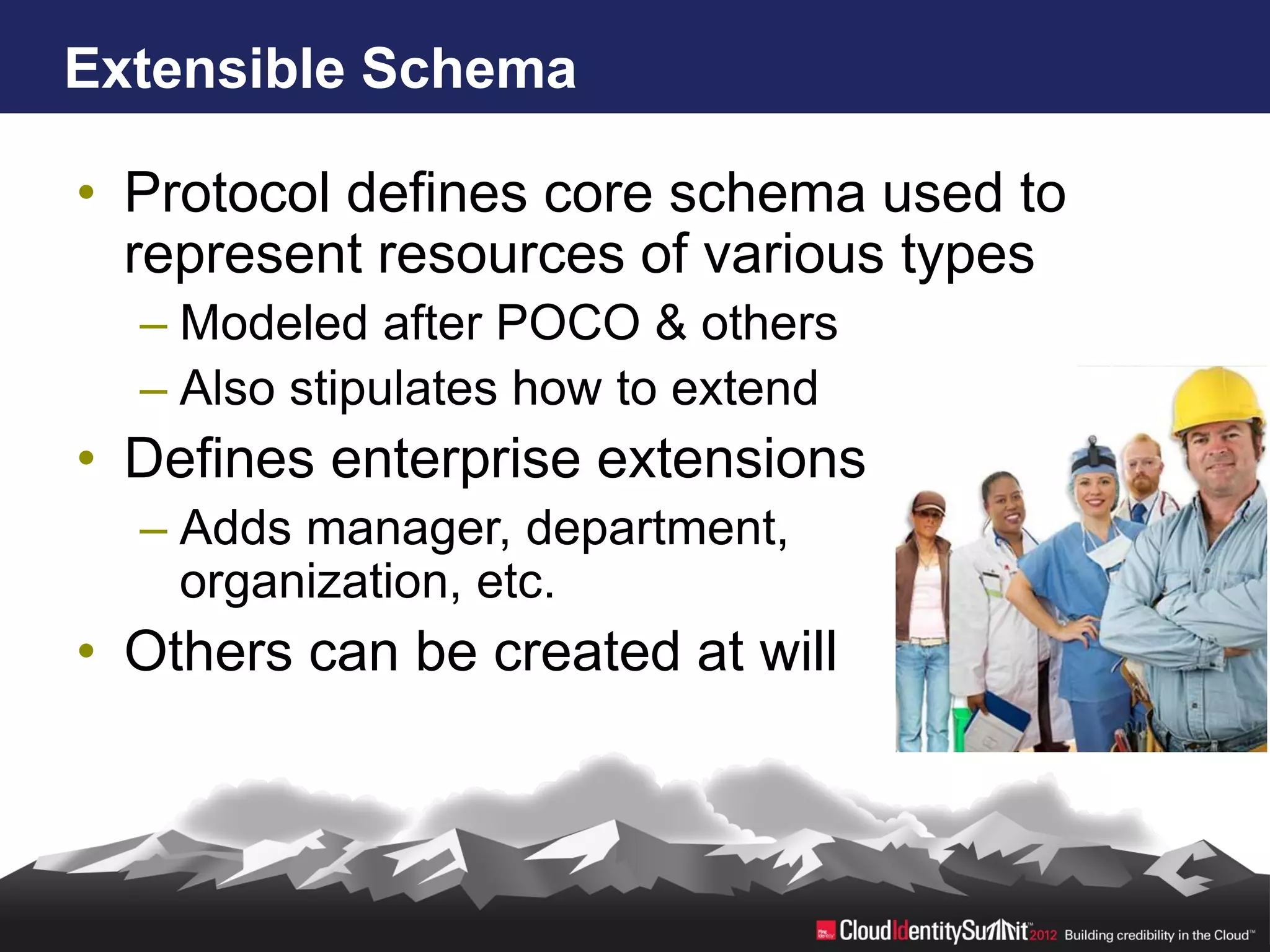 Extensible Schema

• Protocol defines core schema used to
  represent resources of various types
  – Modeled after POCO & others
  – Also stipulates how to extend
• Defines enterprise extensions
  – Adds manager, department,
    organization, etc.
• Others can be created at will
 