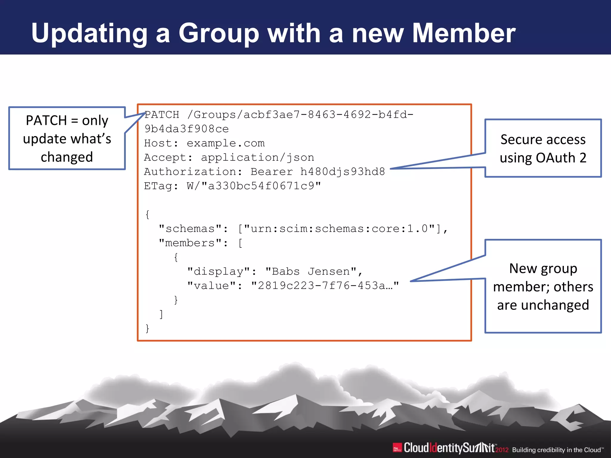 Updating a Group with a new Member

                PATCH /Groups/acbf3ae7-8463-4692-b4fd-
PATCH = only    9b4da3f908ce
update what’s   Host: example.com                               Secure access
  changed       Accept: application/json                        using OAuth 2
                Authorization: Bearer h480djs93hd8
                ETag: W/"a330bc54f0671c9"

                {
                    "schemas": ["urn:scim:schemas:core:1.0"],
                    "members": [
                      {
                        "display": "Babs Jensen",                 New group
                        "value": "2819c223-7f76-453a…"          member; others
                      }
                                                                are unchanged
                    ]
                }
 