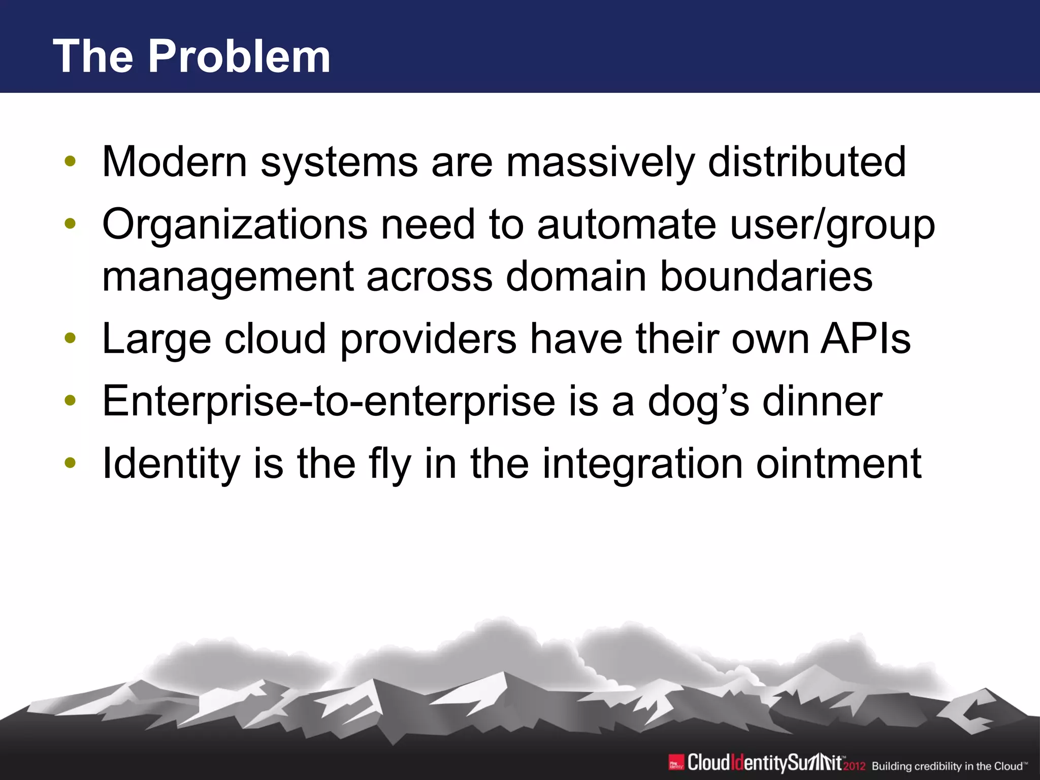 The Problem

• Modern systems are massively distributed
• Organizations need to automate user/group
  management across domain boundaries
• Large cloud providers have their own APIs
• Enterprise-to-enterprise is a dog’s dinner
• Identity is the fly in the integration ointment
 