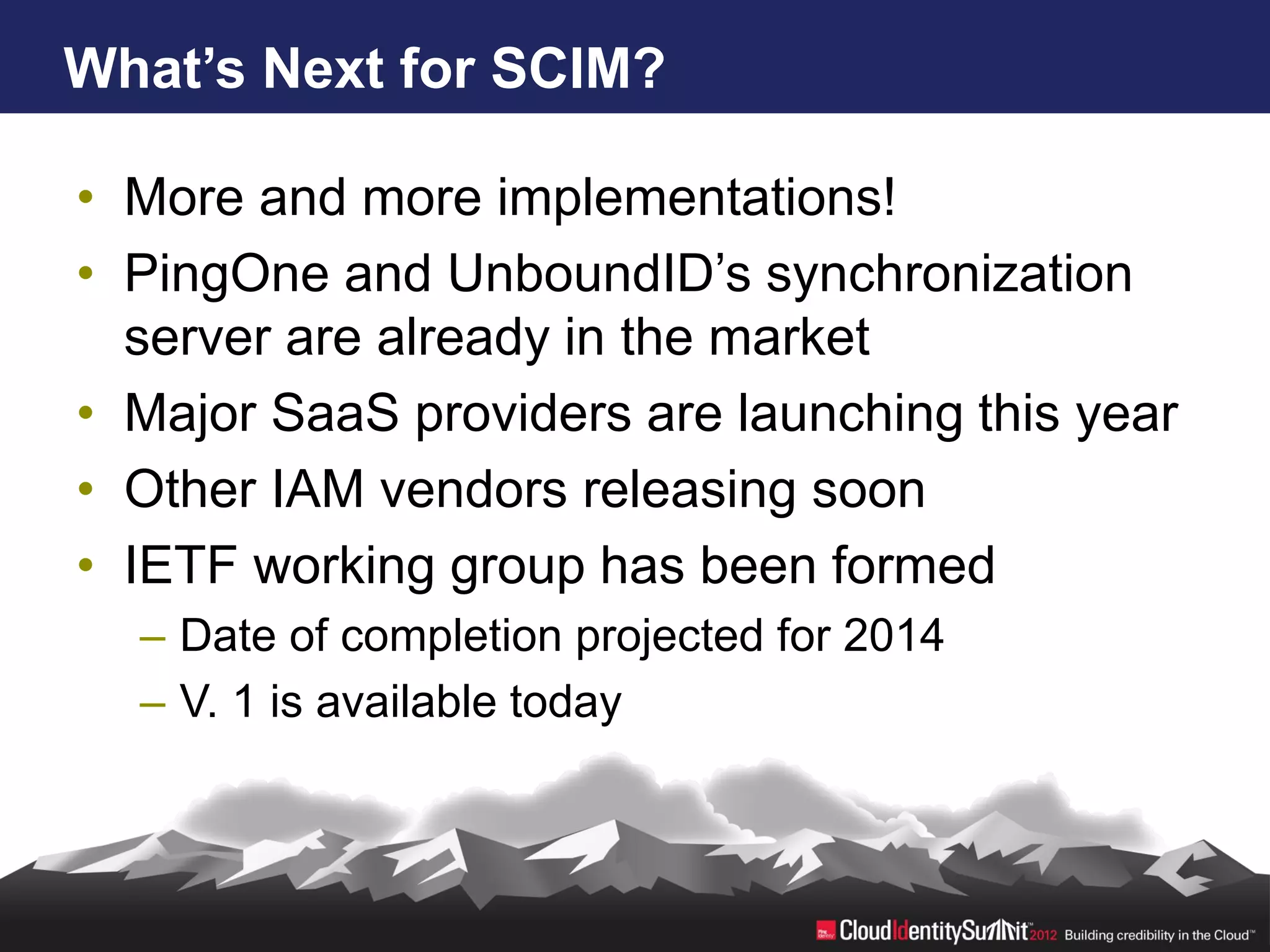 What’s Next for SCIM?

• More and more implementations!
• PingOne and UnboundID’s synchronization
  server are already in the market
• Major SaaS providers are launching this year
• Other IAM vendors releasing soon
• IETF working group has been formed
  – Date of completion projected for 2014
  – V. 1 is available today
 