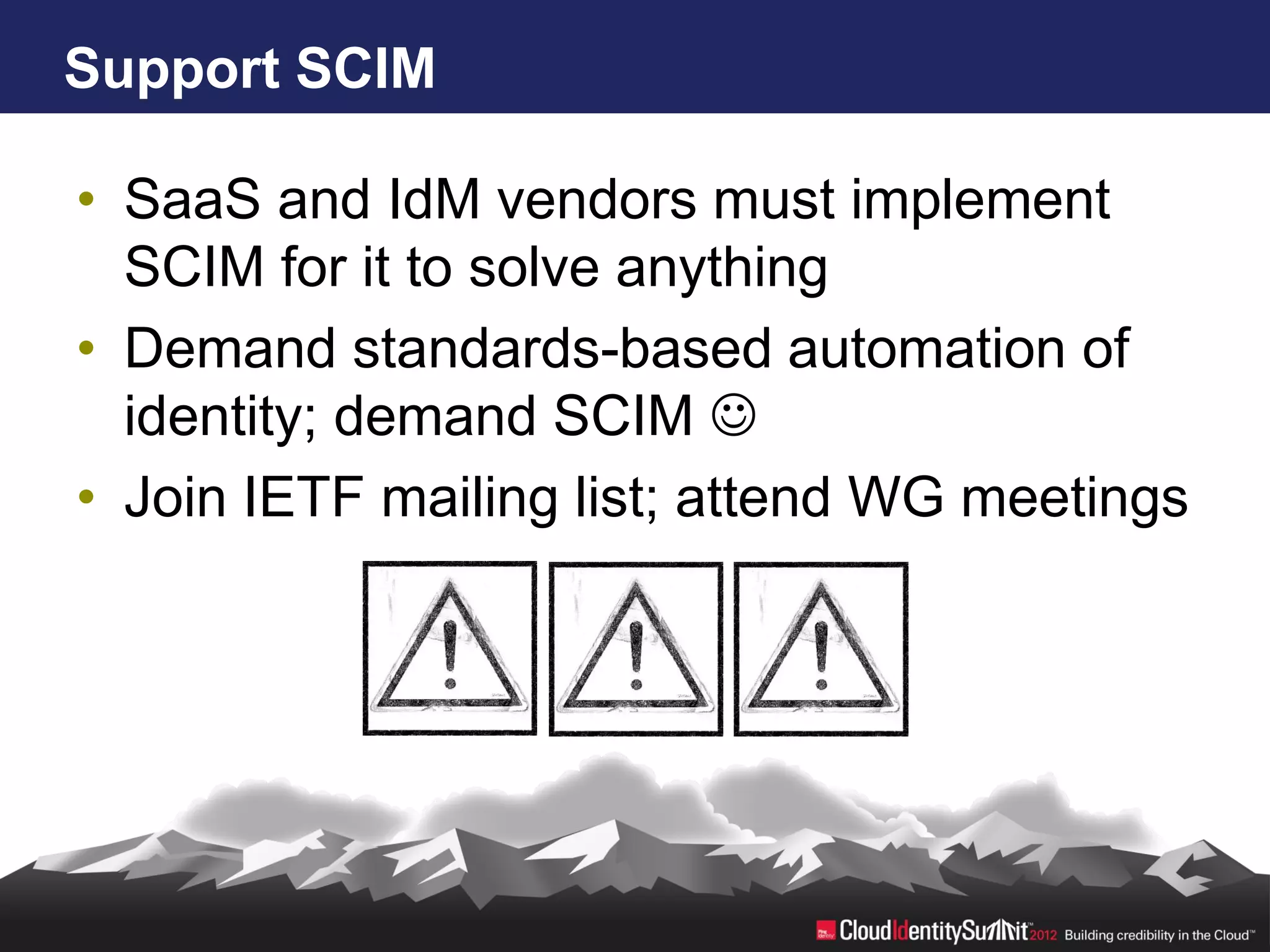 Support SCIM

• SaaS and IdM vendors must implement
  SCIM for it to solve anything
• Demand standards-based automation of
  identity; demand SCIM 
• Join IETF mailing list; attend WG meetings
 