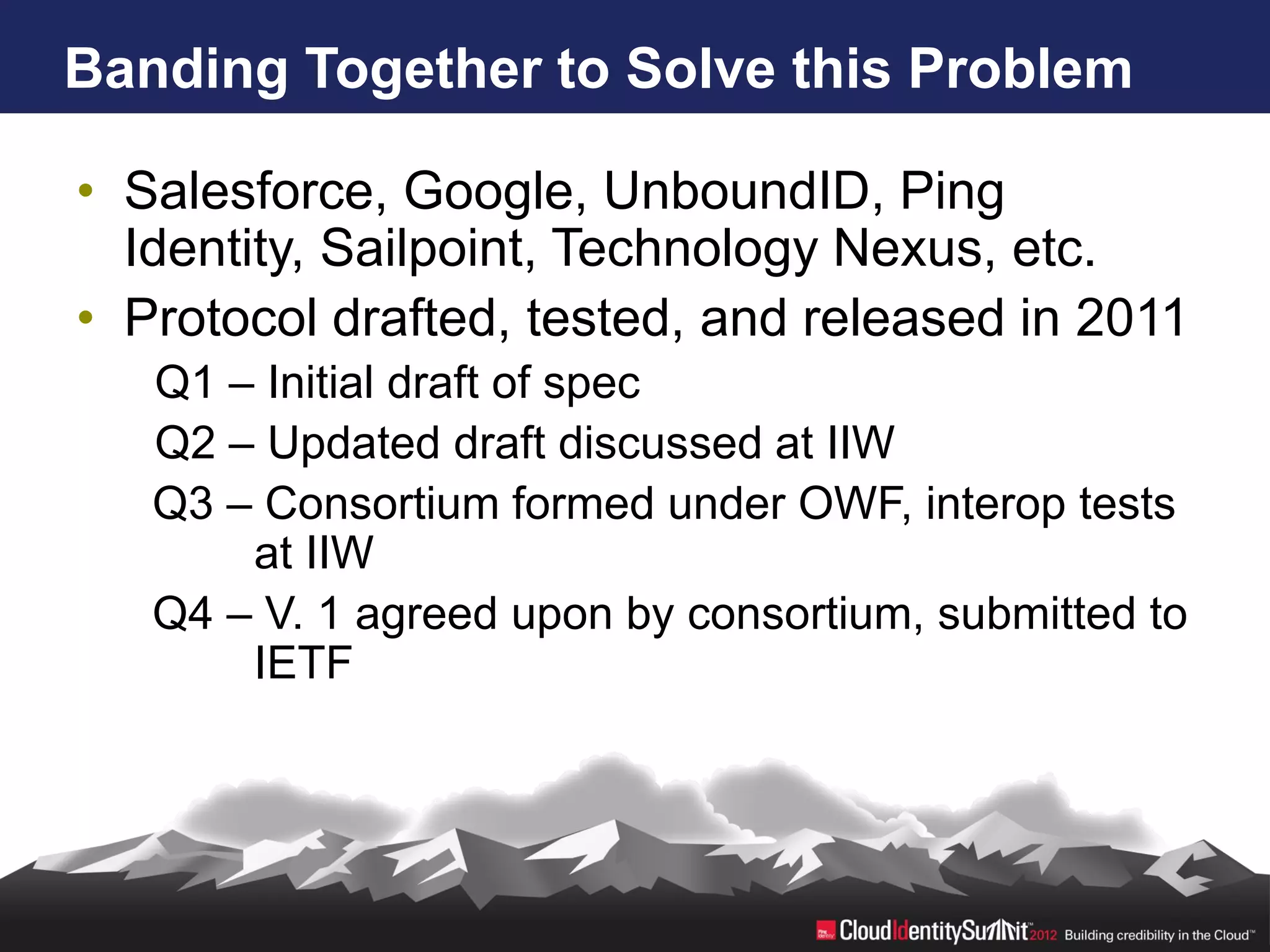 Banding Together to Solve this Problem

• Salesforce, Google, UnboundID, Ping
  Identity, Sailpoint, Technology Nexus, etc.
• Protocol drafted, tested, and released in 2011
   Q1 – Initial draft of spec
   Q2 – Updated draft discussed at IIW
   Q3 – Consortium formed under OWF, interop tests
       at IIW
   Q4 – V. 1 agreed upon by consortium, submitted to
       IETF
 