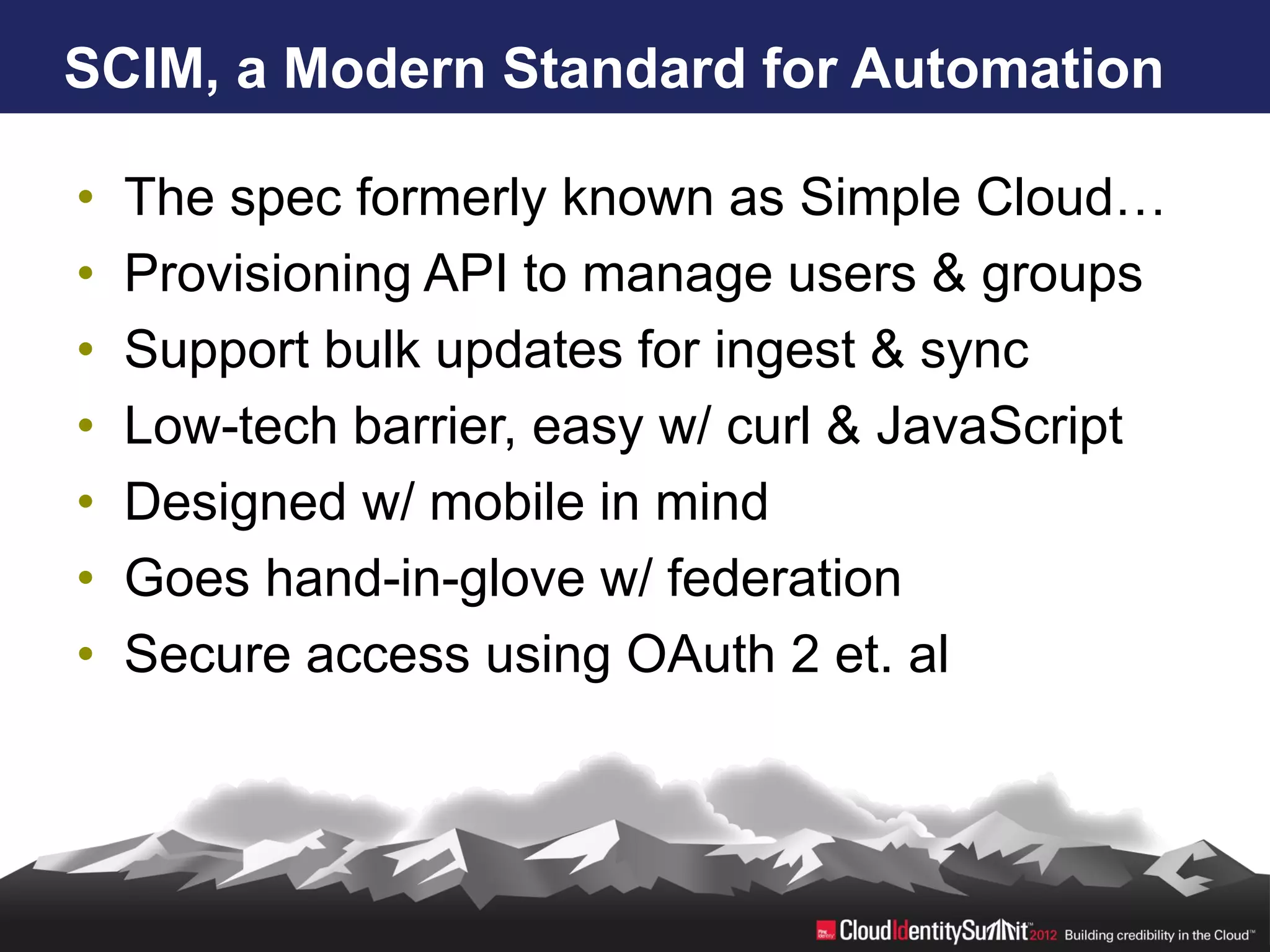 SCIM, a Modern Standard for Automation

•   The spec formerly known as Simple Cloud…
•   Provisioning API to manage users & groups
•   Support bulk updates for ingest & sync
•   Low-tech barrier, easy w/ curl & JavaScript
•   Designed w/ mobile in mind
•   Goes hand-in-glove w/ federation
•   Secure access using OAuth 2 et. al
 