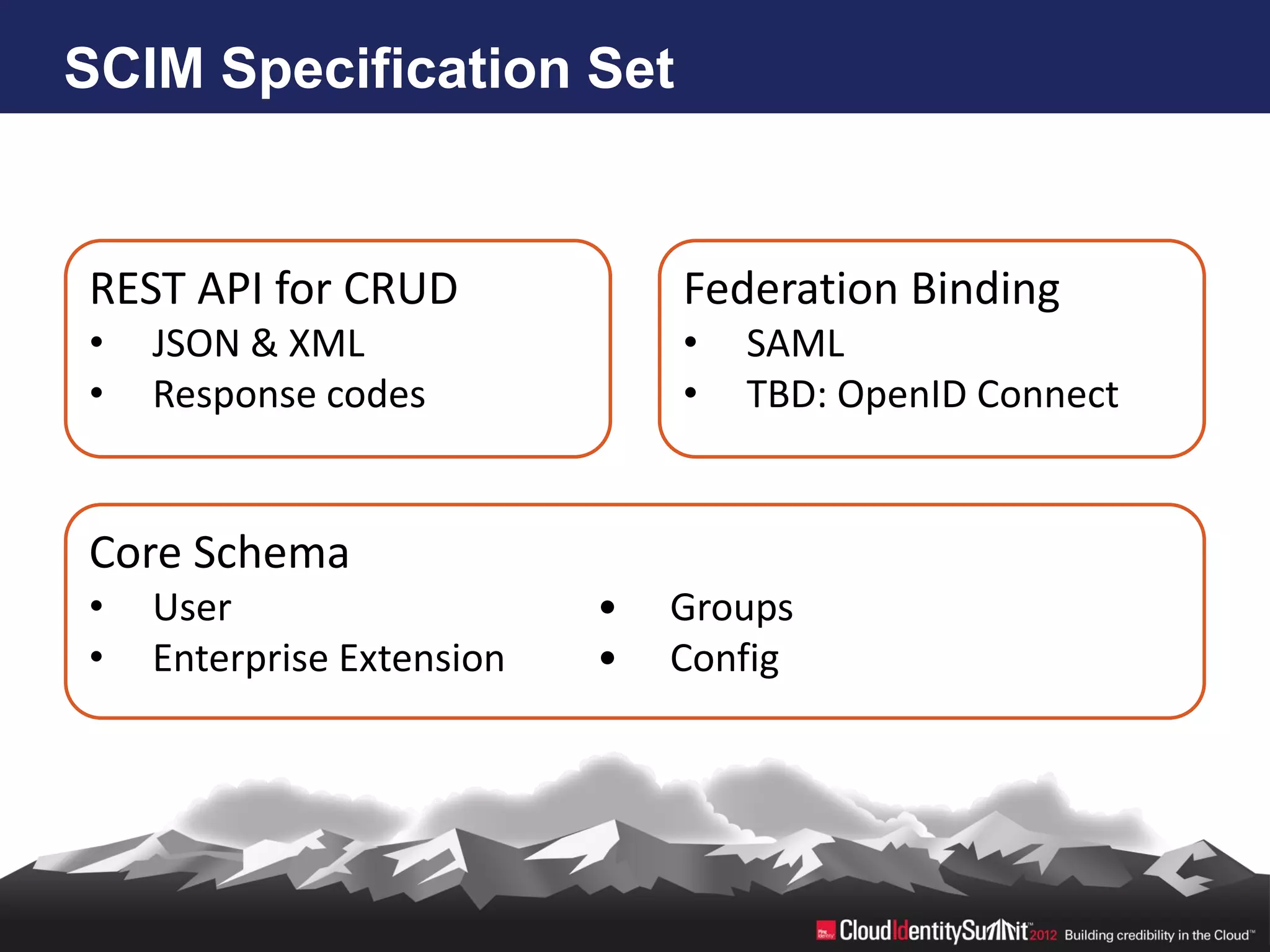 SCIM Specification Set


REST API for CRUD              Federation Binding
•   JSON & XML                 •   SAML
•   Response codes             •   TBD: OpenID Connect


Core Schema
•   User                   •   Groups
•   Enterprise Extension   •   Config
 