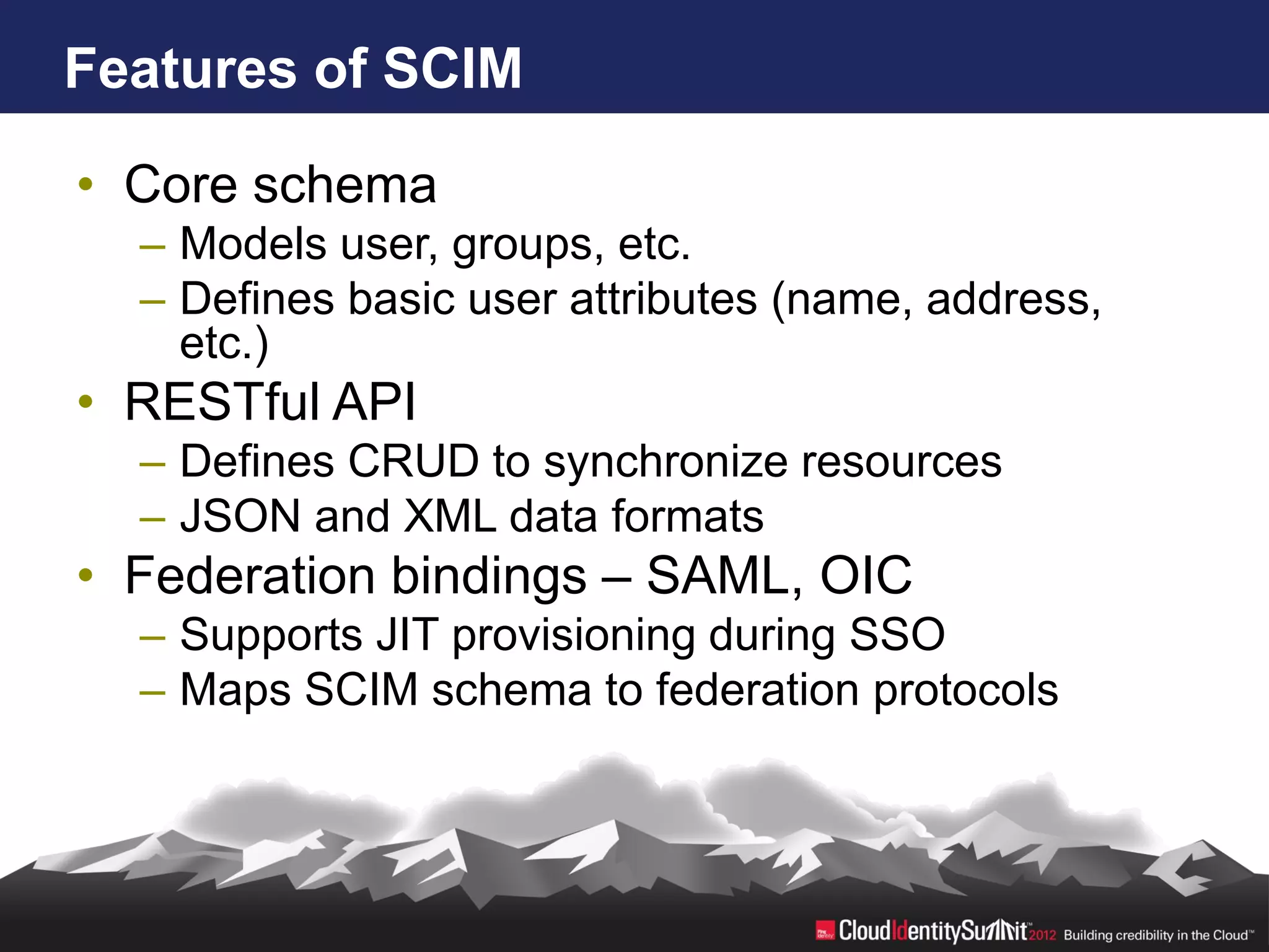 Features of SCIM

• Core schema
  – Models user, groups, etc.
  – Defines basic user attributes (name, address,
    etc.)
• RESTful API
  – Defines CRUD to synchronize resources
  – JSON and XML data formats
• Federation bindings – SAML, OIC
  – Supports JIT provisioning during SSO
  – Maps SCIM schema to federation protocols
 