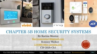By Karina Montes
Karinamontes18@gmail.com
Romney Walker
11006675@cc.peralta.edu
CIS-202b-Ch5
Cis1-202-ch5B PROJECT Montes-Walker Intro Status Objectives Analysis Recommendation
CHAPTER 5B HOME SECURITY SYSTEMS
 