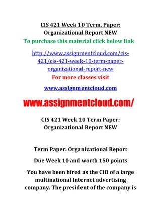 CIS 421 Week 10 Term. Paper:
Organizational Report NEW
To purchase this material click below link
http://www.assignmentcloud.com/cis-
421/cis-421-week-10-term-paper-
organizational-report-new
For more classes visit
www.assignmentcloud.com
www.assignmentcloud.com/
CIS 421 Week 10 Term Paper:
Organizational Report NEW
Term Paper: Organizational Report
Due Week 10 and worth 150 points
You have been hired as the CIO of a large
multinational Internet advertising
company. The president of the company is
 