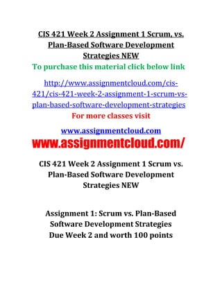 CIS 421 Week 2 Assignment 1 Scrum, vs.
Plan-Based Software Development
Strategies NEW
To purchase this material click below link
http://www.assignmentcloud.com/cis-
421/cis-421-week-2-assignment-1-scrum-vs-
plan-based-software-development-strategies
For more classes visit
www.assignmentcloud.com
www.assignmentcloud.com/
CIS 421 Week 2 Assignment 1 Scrum vs.
Plan-Based Software Development
Strategies NEW
Assignment 1: Scrum vs. Plan-Based
Software Development Strategies
Due Week 2 and worth 100 points
 