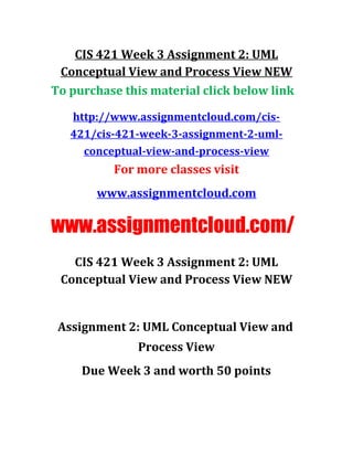 CIS 421 Week 3 Assignment 2: UML
Conceptual View and Process View NEW
To purchase this material click below link
http://www.assignmentcloud.com/cis-
421/cis-421-week-3-assignment-2-uml-
conceptual-view-and-process-view
For more classes visit
www.assignmentcloud.com
www.assignmentcloud.com/
CIS 421 Week 3 Assignment 2: UML
Conceptual View and Process View NEW
Assignment 2: UML Conceptual View and
Process View
Due Week 3 and worth 50 points
 