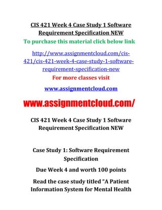 CIS 421 Week 4 Case Study 1 Software
Requirement Specification NEW
To purchase this material click below link
http://www.assignmentcloud.com/cis-
421/cis-421-week-4-case-study-1-software-
requirement-specification-new
For more classes visit
www.assignmentcloud.com
www.assignmentcloud.com/
CIS 421 Week 4 Case Study 1 Software
Requirement Specification NEW
Case Study 1: Software Requirement
Specification
Due Week 4 and worth 100 points
Read the case study titled “A Patient
Information System for Mental Health
 