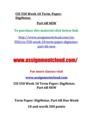 CIS 550 Week 10 Term. Paper:
DigiNotar,
Part 6B NEW
To purchase this material click below link
http://www.assignmentcloud.com/cis-
550/cis-550-week-10-term-paper-diginotar-
part-6b-new
www.assignmentcloud.com/
For more classes visit
www.assignmentcloud.com
CIS 550 Week 10 Term Paper: DigiNotar,
Part 6B NEW
Term Paper: DigiNotar, Part 6B Due Week
10 and worth 200 points
 