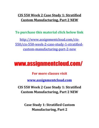CIS 550 Week 2 Case Study 1: Stratified
Custom Manufacturing, Part 2 NEW
To purchase this material click below link
http://www.assignmentcloud.com/cis-
550/cis-550-week-2-case-study-1-stratified-
custom-manufacturing-part-2-new
www.assignmentcloud.com/
For more classes visit
www.assignmentcloud.com
CIS 550 Week 2 Case Study 1: Stratified
Custom Manufacturing, Part 2 NEW
Case Study 1: Stratified Custom
Manufacturing, Part 2
 