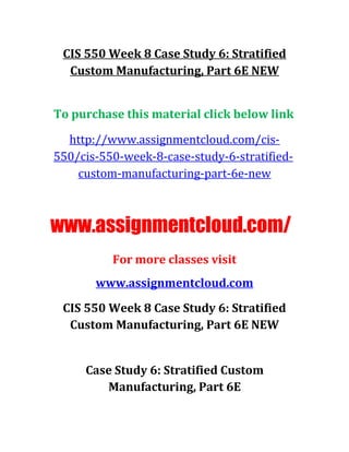 CIS 550 Week 8 Case Study 6: Stratified
Custom Manufacturing, Part 6E NEW
To purchase this material click below link
http://www.assignmentcloud.com/cis-
550/cis-550-week-8-case-study-6-stratified-
custom-manufacturing-part-6e-new
www.assignmentcloud.com/
For more classes visit
www.assignmentcloud.com
CIS 550 Week 8 Case Study 6: Stratified
Custom Manufacturing, Part 6E NEW
Case Study 6: Stratified Custom
Manufacturing, Part 6E
 