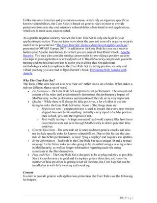 Unlike intrusion detection and prevention systems, which rely on signature specific to
known vulnerabilities, the Core Rules is based on generic rules in order to provide
protection from zero day and unknown vulnerabilities ofte n found in web applications,
which are in most cases custom coded.

As a generic negative security rule set, the Core Rule Set is only one layer in your
application protection. You can learn more about the pros and cons of a negative security
model in the presentation “The Core Rule Set: Generic detection of application layer”,
presented at OWASP Europe 2007. In addition to the Core Rule Set you may want to
harden your Apache installation, for which you can consult Ivan Ristic's book, Apache
Security. You may also consider writing custom rules for providing a positive security
envelope to your application or critical parts of it. Breach Security can provide you with
training and professional services to assist you in doing that. On additional
methodologies which complement the Core Rule Set including positive security and
virtual patching you can read in Ryan Barnett’s book, Preventing Web Attacks with
Apache

Why The Core Rule Set?
The focus of the core rule set is to be a "rule set" rather than a set of rules. What makes a
rule set different than a set of rules?
     Performance - The Core Rule Set is optimized for performance. The amount and
        content of the rules used predominantly determines the performance impact of
        ModSecurity, so the performance optimization of the rule set is very important.
     Quality - While there will always be false positives, a lot of effort is put into
        trying to make the Core Rule Set better. Some of the things done are:
             o Regression tests - a regression test is used to ensure that every new version
                shipped does not break anything. Actually every report of a false positive,
                once solved, gets into the regression test.
             o Real traffic testing – A large amount of real world capture files have been
                converted to tests and sent through ModSecurity to detect potential false
                positives.
     Generic Detection - The core rule set is tuned to detect generic attacks and does
        not include specific rules for known vulnerabilities. Due to this feature the core
        rule set has better performance, is more "plug and play" and requires less updates.
     Event Information - Each rule in the Core Rule Set has a unique ID and a textual
        message. In the future rules are also going to be classified using a new tag action
        in ModSecurity, as well as longer information regarding each rule using
        comments in the files themselves.
     Plug and Play – The Core Rule Set is designed to be as plug and play as possible.
        Since its performance is good and it employs generic detection, and since the
        number of false positives is getting lower all the time, the Core Rule Set can be
        installed as is with little twisting and tweaking.

Content
In order to provide generic web applications protection, the Core Rules use the following
techniques:




                                                                                 10 | P a g e
 