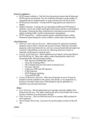 Protocol compliance:
    HTTP request validation - This first line of protection ensures that all abnormal
       HTTP requests are detected. This line of defense eliminates a large number of
       automated and non targeted attacks as well as protects the web server itself.
    HTTP protocol anomalies - Common HTTP usage patterns are indicative of
       attacks.
    Global constraints - Limiting the size and length of different HTTP protocol
       attributes, such as the number and length of parameters and the overall length of
       the request. Ensuring that these attributed are constrained can prevent many
       attacks including buffer overflow and parameter manipulation.
    HTTP Usage policy – validate requests against a predefined policy, setting
       limitations request properties such as methods, content types and extensions.

Attack Detection:
    Malicious client software detection - Detect requests by malicious automated
       programs such as robots, crawlers and security scanners. Malicious automated
       programs collect information from a web site, consume bandwidth and might also
       search for vulnerabilities on the web site. Detecting malicious crawlers is
       especially useful against comments spam.
    Generic Attack Detection - Detect application level attacks such as described in
       the OWASP top 10. These rules employ context based patterns match over
       normalized fields. Detected attacks include:
           o SQL injection and Blind SQL injection.
           o Cross Site Scripting (XSS).
           o OS Command Injection and remote command access.
           o File name injection.
           o ColdFusion, PHP and ASP injection.
           o E-Mail Injection
           o HTTP Response Splitting.
           o Universal PDF XSS.
    Trojans & Backdoors Detection - Detection of attempts to access Trojans &
       backdoors already installed on the system. This feature is very important in a
       hosting environment when some of this backdoors may be uploaded in a
       legitimate way and used maliciously.

   Other:
    Error Detection - Prevent application error messages and code snippets from
      being sent to the user. This makes attacking the server much harder and is also a
      last line of defense if an attack passes through.
    XML Protection – The Core Rule Set can be set to examine XML payload for
      most signatures.
    Search Engine Monitoring - Log access by search engines crawlers to the web
      site.

Action




                                                                              11 | P a g e
 