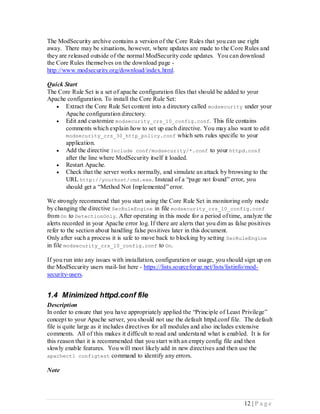 The ModSecurity archive contains a version of the Core Rules that you can use right
away. There may be situations, however, where updates are made to the Core Rules and
they are released outside of the normal ModSecurity code updates. You can download
the Core Rules themselves on the download page -
http://www.modsecurity.org/download/index.html.

Quick Start
The Core Rule Set is a set of apache configuration files that should be added to your
Apache configuration. To install the Core Rule Set:
    Extract the Core Rule Set content into a directory called modsecurity under your
      Apache configuration directory.
    Edit and customize modsecurity_crs_10_config.conf . This file contains
      comments which explain how to set up each directive. You may also want to edit
      modsecurity_crs_30_http_policy.conf which sets rules specific to your
      application.
    Add the directive Include conf/modsecurity/*.conf to your httpd.conf
      after the line where ModSecurity itself it loaded.
    Restart Apache.
    Check that the server works normally, and simulate an attack by browsing to the
      URL http://yourhost/cmd.exe. Instead of a “page not found” error, you
      should get a “Method Not Implemented” error.

We strongly recommend that you start using the Core Rule Set in monitoring only mode
by changing the directive SecRuleEngine in file modsecurity_crs_10_config.conf
from On to DetectionOnly. After operating in this mode for a period of time, analyze the
alerts recorded in your Apache error log. If there are alerts that you dim as false positives
refer to the section about handling false positives later in this document.
Only after such a process it is safe to move back to blocking by setting SecRuleEngine
in file modsecurity_crs_10_config.conf to On.

If you run into any issues with installation, configuration or usage, you should sign up on
the ModSecurity users mail- list here - https://lists.sourceforge.net/lists/listinfo/mod-
security-users.


1.4 Minimized httpd.conf file
Description
In order to ensure that you have appropriately applied the “Principle of Least Privilege”
concept to your Apache server, you should not use the default httpd.conf file. The default
file is quite large as it includes directives for all modules and also includes extensive
comments. All of this makes it difficult to read and understa nd what is enabled. It is for
this reason that it is recommended that you start with an empty config file and then
slowly enable features. You will most likely add in new directives and then use the
apachectl configtest command to identify any errors.

Note




                                                                                 12 | P a g e
 