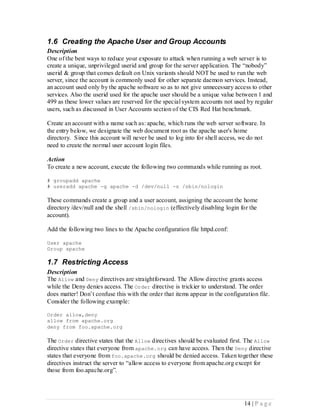 1.6 Creating the Apache User and Group Accounts
Description
One of the best ways to reduce your exposure to attack when running a web server is to
create a unique, unprivileged userid and group for the server application. The “nobody”
userid & group that comes default on Unix variants should NOT be used to run the web
server, since the account is commonly used for other separate daemon services. Instead,
an account used only by the apache software so as to not give unnecessary access to other
services. Also the userid used for the apache user should be a unique value between 1 and
499 as these lower values are reserved for the special system accounts not used by regular
users, such as discussed in User Accounts section of the CIS Red Hat benchmark.

Create an account with a name such as: apache, which runs the web server software. In
the entry below, we designate the web document root as the apache user's home
directory. Since this account will never be used to log into for shell access, we do not
need to create the normal user account login files.

Action
To create a new account, execute the following two commands while running as root.

# groupadd apache
# useradd apache -g apache -d /dev/null -s /sbin/nologin

These commands create a group and a user account, assigning the account the home
directory /dev/null and the shell /sbin/nologin (effectively disabling login for the
account).

Add the following two lines to the Apache configuration file httpd.conf:

User apache
Group apache

1.7 Restricting Access
Description
The Allow and Deny directives are straightforward. The Allow directive grants access
while the Deny denies access. The Order directive is trickier to understand. The order
does matter! Don’t confuse this with the order that items appear in the configuration file.
Consider the following example:

Order allow,deny
allow from apache.org
deny from foo.apache.org

The Order directive states that the Allow directives should be evaluated first. The Allow
directive states that everyone from apache.org can have access. Then the Deny directive
states that everyone from foo.apache.org should be denied access. Taken together these
directives instruct the server to “allow access to everyone from apache.org except for
those from foo.apache.org”.




                                                                                14 | P a g e
 