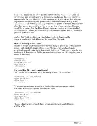 If the Order directive in the above example were reversed to “deny,allow ”, then the
server would grant access to everyone from apache.org, because the Allow directive is
evaluated after the Deny directive. In other words the server was told to “deny access to
anyone from foo.apache.org then grant access to everyone from apache.org”. Since
foo.apache.org is part of apache.org, access will be granted to its users. The order and
allow/deny parameters should be applied to any portions of your web site, which you
would like to protect. You should use IP addresses when possible, to prevent any DNS
spoofing attacks. You can use the allow/deny options in conjunction with any password-
protected methods as well.

Action: Edit/Verify the following bolded directives in the httpd.conf file
Apply Access Control for OS Root and DocumentRoot Directories

OS Root Directory Access Control
In order to prevent any form of directory traversal trying to get outside of the document
root, we will specify the directive listed below. One aspect of Apache, which is
occasionally misunderstood, is the feature of default access. That is, unless you take steps
to change it, if the server can find its way to a file through normal URL mapping rules, it
can serve it to clients.

<Directory />
Options None
AllowOverride None
deny from all
</Directory>

DocumentRoot Directory Access Control
The example listed below essentially allows anyone to access the web site:

<Directory "/var/www/html/">
Order allow,deny
allow from all
</Directory>

You can use more restrictive options to the allow/deny options such as specific
hostnames, IP addresses, domain names and IP ranges.

<Directory "/var/www/html/">
Order allow,deny
deny from all
allow from 202.54.
</Directory>

This would restrict access to only hosts who reside in the appropriate IP range
(202.54.X.X).




                                                                                  15 | P a g e
 