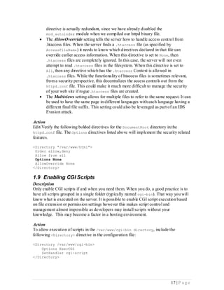 directive is actually redundant, since we have already disabled the
       mod_autoindex module when we compiled our httpd binary file.
      The AllowOverrride setting tells the server how to handle access control from
       .htaccess files. When the server finds a .htaccess file (as specified by
       AccessFileName) it needs to know which directives declared in that file can
       override earlier access information. When this directive is set to None, then
       .htaccess files are completely ignored. In this case, the server will not even
       attempt to read .htaccess files in the filesystem. When this directive is set to
       All, then any directive which has the .htaccess Context is allowed in
       .htaccess files. While the functionality of htaccess files is sometimes relevant,
       from a security perspective, this decentralizes the access controls out from the
       httpd.conf file. This could make it much more difficult to manage the security
       of your web site if rogue .htaccess files are created.
      The Multiviews setting allows for multiple files to refer to the same request. It can
       be used to have the same page in different languages with each language having a
       different final file suffix. This setting could also be leveraged as part of an IDS
       Evasion attack.

Action
Edit/Verify the following bolded directives for the DocumentRoot directory in the
httpd.conf file. The Options directives listed above will implement the security related
features.

<Directory "/var/www/html">
 Order allow,deny
 Allow from all
 Options None
 AllowOverride None
</Directory>

1.9 Enabling CGI Scripts
Description
Only enable CGI scripts if and when you need them. When you do, a good practice is to
have all scripts grouped in a single folder (typically named cgi-bin). That way you will
know what is executed on the server. It is possible to enable CGI script execution based
on file extension or permission settings however this makes script control and
management almost impossible as developers may install scripts without your
knowledge. This may become a factor in a hosting environment.

Action
To allow execution of scripts in the /var/www/cgi-bin directory, include the
following <Directory> directive in the configuration file:

<Directory /var/www/cgi-bin>
    Options ExecCGI
    SetHandler cgi-script
</Directory>




                                                                                17 | P a g e
 