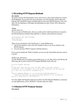 1.10 Limiting HTTP Request Methods
Description
We want to restrict the functionality of our web server to only accept and process certain
HTTP Methods. For normal web server operation, you will typically need to allow the
both the GET and POST request methods (and in some cases HEAD requests). This will
allow for downloading of web pages and uploading any type of basic form submission
information.

Action
Apache Directives
If you can not use ModSecurity, then you could use the LimitExcept directive to specify
the allowed Request methods either globally or within a certain directory location.

<LimitExcept GET POST OPTIONS>
Deny from all
</LimitExcept>

There are two limitations with LimitExcept vs. using ModSecurity:
1. The HEAD method is tied to the GET method so there is no way to disallow only
   HEAD requests.
2. You can not deny TRACE requests with this directive.

If you want to disable the TRACE method, you can use the TraceEnable directive and set
it to Off.

ModSecurity Alternative
Use the ModSecurity Core Rules as the modsecurity_crs_30_http_policy.conf file has the
following rule to restrict which HTTP Request Methods clients may use –

# allow request methods
#
# TODO Most applications only use GET, HEAD, and POST request
# methods, if so uncomment the line below. Otherwise you are advised
# to edit the line before uncommenting it.
#
SecRule REQUEST_METHOD "!^((?:(?:POS|GE)T|OPTIONS|HEAD))$" 
    "phase:1,log,auditlog,status:501,msg:'Method is not allowed by
policy', severity:'2',,id:'960032',"

You may update the Regular Expression to allow for other Request Methods as necessary
as some applications such as WebDAV will need others not listed.


1.11 Restrict HTTP Protocol Version
Description




                                                                               18 | P a g e
 