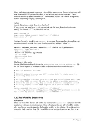 Many malicious automated programs, vulnerability scanners and fingerprinting tools will
send abnormal HTTP protocol versions to see how the web server responds. These
requests are usually part of the attacker’s enumeration process and there it is important
that we respond by denying these requests.

Action
Apache Directives – Mod_Rewrite or SetEnvIf
If you can not use ModSecurity, then you could use the Mod_Rewrite directives to
specify the allowed HTTP version information.

RewriteEngine On
RewriteCond %{THE_REQUEST} !HTTP/(0.9|1.[01])$
RewriteRule .* - [F]

Another alternative would be use SetEnvIf to evaluate the protocol version and then set
an environmental variable that could then be controlled with the “allow” –

SetEnvIf REQUEST_PROTOCOL ^HTTP/(0.9|1.[01])$ valid_protocol=1
<Directory "/var/www/html">
 Order allow,deny
 Allow from env=valid_protocol
 Options None
 AllowOverride None
</Directory>

ModSecurity Alternative
Use the ModSecurity Core Rules as the modsecurity_crs_30_http_policy.conf file
has the following rule to restrict which HTTP Protocol version clients may use –

# Restrict protocol versions.
#
# TODO All modern browsers use HTTP version 1.1. For tight security,
# allow only this version.
#
# NOTE Automation programs, both malicious and non malicious many times
# use other HTTP versions. If you want to allow a specific automated
# program to use your site, try to create a narrower exception and not
# allow any client to send HTTP requests in a version lower than 1.1
#
SecRule REQUEST_PROTOCOL "!^HTTP/(0.9|1.[01])$" 
    "t:none, deny,log,auditlog,status:505,msg:'HTTP protocol version is
not allowed by policy', severity:'2',,id:'960034',"



1.12 Restrict File Extensions
Description
There are many files that are left within the web server DocumentRoot that could provide
an attacker with sensitive information. Most often these files are left behind by mistake
after installation, trouble-shooting for backing up files before editing. Regardless of the
reason for their creation, these file can still be served by Apache even when there is no




                                                                                19 | P a g e
 