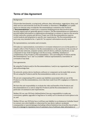 Terms of Use Agreement

Background.

CIS provides benchmarks, scoring tools, software, data, information, suggestions, ideas, and
other services and materials from the CIS website or elsewhere (“Products”) as a public
service to Internet users worldwide. Recommendations contained in the Products
(“Recommendations”) result from a consensus-building process that involves many
security experts and are generally generic in nature. The Recommendations are intended to
provide helpful information to organizations attempting to evaluate or improve the security
of their networks, systems and devices. Proper use of the Recommendations requires
careful analysis and adaptation to specific user requirements. The Recommendations are
not in any way intended to be a “quick fix” for anyone’s information security needs.

No representations, warranties and covenants.

CIS makes no representations, warranties or covenants whatsoever as to (i) the positive or
negative effect of the Products or the Recommendations on the operation or the security of
any particular network, computer system, network device, software, hardware, or any
component of any of the foregoing or (ii) the accuracy, reliability, timeliness or
completeness of any Product or Recommendation. CIS is providing the Products and the
Recommendations “as is” and “as available” without representations, warranties or
covenants of any kind.

User agreements.

By using the Products and/or the Recommendations, I and/or my organization (“we”) agree
and acknowledge that:

No network, system, device, hardware, software or component can be made fully secure;
We are using the Products and the Recommendations solely at our own risk;

We are not compensating CIS to assume any liabilities associated with our use of the
Products or the Recommendations, even risks that result from CIS’s negligence or failure to
perform;

We have the sole responsibility to evaluate the risks and benefits of the Products and
Recommendations to us and to adapt the Products and the Recommendations to our
particular circumstances and requirements;

Neither CIS, nor any CIS Party (defined below) has any responsibility to make any
corrections, updates, upgrades or bug fixes or to notify us if it chooses at it sole option to do
so; and

Neither CIS nor any CIS Party has or will have any liability to us whatsoever (whether based
in contract, tort, strict liability or otherwise) for any direct, indirect, incidental,
consequential, or special damages (including without limitation loss of profits, loss of sales,
loss of or damage to reputation, loss of customers, loss of software, data, information or




                                                                                      2 |P age
 