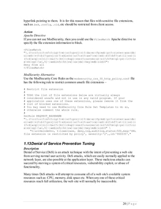 hyperlink pointing to them. It is for this reason that files with sensitive file extensions,
such as .bak, .config, .old, etc should be restricted from client access.

Action
Apache Directive
If you can not use ModSecurity, then you could use the FilesMatch Apache directive to
specify the file extension information to block.

<FilesMatch
".(?:c(?:o(?:nf(?:ig)?|m)|s(?:proj|r)?|dx|er|fg|md)|p(?:rinter|ass|db|
ol|wd)|v(?:b(?:proj|s)?|sdisco)|a(?:s(?:ax?|cx)|xd)|d(?:bf?|at|ll|os)|i
(?:d[acq]|n[ci])|ba(?:[kt]|ckup)|res(?:ources|x)|s(?:h?tm|ql|ys)|l(?:ic
x|nk|og)|w{,5}~|webinfo|ht[rw]|xs[dx]|key|mdb|old)$">
Deny from all
</FilesMatch>

ModSecurity Alternative
Use the ModSecurity Core Rules as the modsecurity_crs_30_http_policy.conf file
has the following rule to restrict common unsafe file extensions –

# Restrict file extension
#
# TODO the list of file extensions below are virtually always
# considered unsafe and not in use in any valid program. If your
# application uses one of these extensions, please remove it from the
# list of blocked extensions.
# You may need to use ModSecurity Core Rule Set Templates to do so,
# otherwise comment the whole rule.
#
SecRule REQUEST_BASENAME
".(?:c(?:o(?:nf(?:ig)?|m)|s(?:proj|r)?|dx|er|fg|md)|p(?:rinter|ass|db|
ol|wd)|v(?:b(?:proj|s)?|sdisco)|a(?:s(?:ax?|cx)|xd)|d(?:bf?|at|ll|os)|i
(?:d[acq]|n[ci])|ba(?:[kt]|ckup)|res(?:ources|x)|s(?:h?tm|ql|ys)|l(?:ic
x|nk|og)|w{,5}~|webinfo|ht[rw]|xs[dx]|key|mdb|old)$" 
    "t:urlDecodeUni, t:lowercase, deny,log,auditlog,status:500,msg:'URL
file extension is restricted by policy', severity:'2',,id:'960035',"


1.13 Denial of Service Prevention Tuning
Description
Denial of Service (DoS) is an attack technique with the intent of preventing a web site
from serving normal user activity. DoS attacks, which are easily normally applied to the
network layer, are also possible at the application layer. These malicious attacks can
succeed by starving a system of critical resources, vulnerability exploit, or abuse of
functionality.

Many times DoS attacks will attempt to consume all of a web site's available system
resources such as: CPU, memory, disk space etc. When any one of these critical
resources reach full utilization, the web site will normally be inaccessible.




                                                                                   20 | P a g e
 