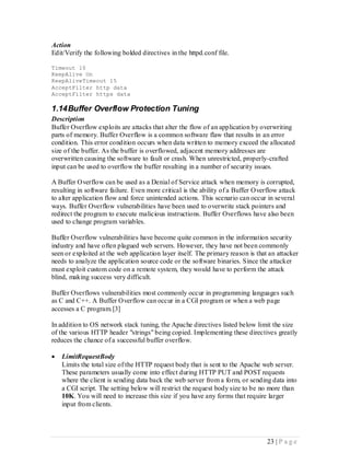 Action
Edit/Verify the following bolded directives in the httpd.conf file.

Timeout 10
KeepAlive On
KeepAliveTimeout 15
AcceptFilter http data
AcceptFilter https data

1.14 Buffer Overflow Protection Tuning
Description
Buffer Overflow exploits are attacks that alter the flow of an application by overwriting
parts of memory. Buffer Overflow is a common software flaw that results in an error
condition. This error condition occurs when data written to memory exceed the allocated
size of the buffer. As the buffer is overflowed, adjacent memory addresses are
overwritten causing the software to fault or crash. When unrestricted, properly-crafted
input can be used to overflow the buffer resulting in a number of security issues.

A Buffer Overflow can be used as a Denial of Service attack when memory is corrupted,
resulting in software failure. Even more critical is the ability of a Buffer Overflow attack
to alter application flow and force unintended actions. This scenario can occur in several
ways. Buffer Overflow vulnerabilities have been used to overwrite stack pointers and
redirect the program to execute malicious instructions. Buffer Overflows have also been
used to change program variables.

Buffer Overflow vulnerabilities have become quite common in the information security
industry and have often plagued web servers. However, they have not been commonly
seen or exploited at the web application layer itself. The primary reason is that an attacker
needs to analyze the application source code or the software binaries. Since the attacker
must exploit custom code on a remote system, they would have to perform the attack
blind, making success very difficult.

Buffer Overflows vulnerabilities most commonly occur in programming languages such
as C and C++. A Buffer Overflow can occur in a CGI program or when a web page
accesses a C program.[3]

In addition to OS network stack tuning, the Apache directives listed below limit the size
of the various HTTP header "strings" being copied. Implementing these directives greatly
reduces the chance of a successful buffer overflow.

   LimitRequestBody
    Limits the total size of the HTTP request body that is sent to the Apache web server.
    These parameters usually come into effect during HTTP PUT and POST requests
    where the client is sending data back the web server from a form, or sending data into
    a CGI script. The setting below will restrict the request body size to be no more than
    10K. You will need to increase this size if you have any forms that require larger
    input from clients.




                                                                                 23 | P a g e
 