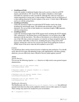    LimitRequestFields
    Limits the number of additional headers that can be sent by a client in an HTTP
    request, and defaults to 100. In real life, the number of headers a client might
    reasonably be expected to send is around 20, although this value can creep up if
    content negotiation is being used. A large number of headers may be an indication of
    a client making abnormal or hostile requests of the server. A lower limit of 40 headers
    can be set with the setting below.
   LimitRequestFieldsize
    Limits the maximum length of an individual HTTP header sent by the client,
    including the initial header name. The default (and maximum) value is 8190
    characters. We can set this to limit headers to a maximum length of 100 characters
    with the setting below.
   LimitRequestlLine
    Limits the maximum length of the HTTP request itself, including the HTTP method,
    URL, and protocol. The default limit is 8190 characters; we can reduce this to 500
    characters with the line below. The effect of this directive is to effectively limit the
    size of the URL that a client can request, so it must be set large enough for clients to
    access all the valid URLs on the server, including the query string sent by GET
    requests. Setting this value too low can prevent clients from sending the results of
    HTML forms to the server when the form method is set to GET.

Caution
You should test these setting extensively prior to deploying into production. You should
verify that all CGI scripts and uploading scripts work appropriately with these settings,
otherwise, you can effectively cause a Denial of Service attack against yourself!

Action
Apache Directive
You can use the following Apache Limit directives to help restrict some general request
characteristics.

# Maximum size of the request body.
LimitRequestBody 10000

# Maximum number of request headers in a request.
LimitRequestFields 40

# Maximum size of request header lines.
LimitRequestFieldSize 100

# Maximum size of the request line.
LimitRequestLine 500

ModSecurity Alternative
The ModSecurity rule file modsecurity_crs_23_request_limits.conf has additional
example limit directives that can be enabled to restrict sizes on other aspects of a request.
These settings may need to be tweaked for your environment.
## -- Arguments limits --




                                                                                 24 | P a g e
 
