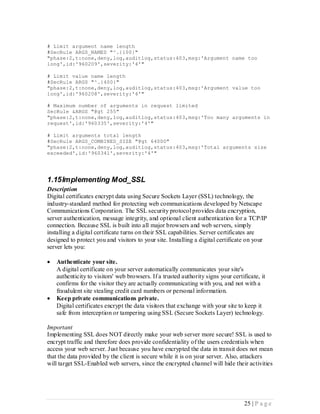 # Limit argument name length
#SecRule ARGS_NAMES "^.{100}"
"phase:2,t:none,deny,log,auditlog,status:403,msg:'Argument name too
long',id:'960209',severity:'4'"

# Limit value name length
#SecRule ARGS "^.{400}"
"phase:2,t:none,deny,log,auditlog,status:403,msg:'Argument value too
long',id:'960208',severity:'4'"

# Maximum number of arguments in request limited
SecRule &ARGS "@gt 255"
"phase:2,t:none,deny,log,auditlog,status:403,msg:'Too many arguments in
request',id:'960335',severity:'4'"

# Limit arguments total length
#SecRule ARGS_COMBINED_SIZE "@gt 64000"
"phase:2,t:none,deny,log,auditlog,status:403,msg:'Total arguments size
exceeded',id:'960341',severity:'4'"




1.15 Implementing Mod_SSL
Description
Digital certificates encrypt data using Secure Sockets Layer (SSL) technology, the
industry-standard method for protecting web communications developed by Netscape
Communications Corporation. The SSL security protocol provides data encryption,
server authentication, message integrity, and optional client authentication for a TCP/IP
connection. Because SSL is built into all major browsers and web servers, simply
installing a digital certificate turns on their SSL capabilities. Server certificates are
designed to protect you and visitors to your site. Installing a digital certificate on your
server lets you:

   Authenticate your site.
    A digital certificate on your server automatically communicates your site's
    authenticity to visitors' web browsers. If a trusted authority signs your certificate, it
    confirms for the visitor they are actually communicating with you, and not with a
    fraudulent site stealing credit card numbers or personal information.
   Keep private communications private.
    Digital certificates encrypt the data visitors that exchange with your site to keep it
    safe from interception or tampering using SSL (Secure Sockets Layer) technology.

Important
Implementing SSL does NOT directly make your web server more secure! SSL is used to
encrypt traffic and therefore does provide confidentiality of the users credentials when
access your web server. Just because you have encrypted the data in transit does not mean
that the data provided by the client is secure while it is on your server. Also, attackers
will target SSL-Enabled web servers, since the encrypted channel will hide their activities




                                                                                    25 | P a g e
 