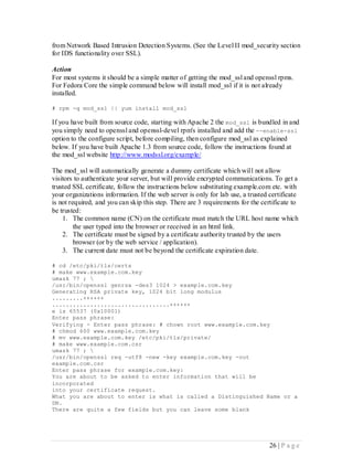 from Network Based Intrusion Detection Systems. (See the Level II mod_security section
for IDS functionality over SSL).

Action
For most systems it should be a simple matter of getting the mod_ssl and openssl rpms.
For Fedora Core the simple command below will install mod_ssl if it is not already
installed.

# rpm -q mod_ssl || yum install mod_ssl

If you have built from source code, starting with Apache 2 the mod_ssl is bundled in and
you simply need to openssl and openssl-devel rpm's installed and add the --enable-ssl
option to the configure script, before compiling, then configure mod_ssl as explained
below. If you have built Apache 1.3 from source code, follow the instructions found at
the mod_ssl website http://www.modssl.org/example/

The mod_ssl will automatically generate a dummy certificate which will not allow
visitors to authenticate your server, but will provide encrypted communications. To get a
trusted SSL certificate, follow the instructions below substituting example.com etc. with
your organizations information. If the web server is only for lab use, a trusted certificate
is not required, and you can skip this step. There are 3 requirements for the certificate to
be trusted:
    1. The common name (CN) on the certificate must match the URL host name which
         the user typed into the browser or received in an html link.
    2. The certificate must be signed by a certificate authority trusted by the users
         browser (or by the web service / application).
    3. The current date must not be beyond the certificate expiration date.

# cd /etc/pki/tls/certs
# make www.example.com.key
umask 77 ; 
/usr/bin/openssl genrsa -des3 1024 > example.com.key
Generating RSA private key, 1024 bit long modulus
.........++++++
..................................++++++
e is 65537 (0x10001)
Enter pass phrase:
Verifying - Enter pass phrase: # chown root www.example.com.key
# chmod 600 www.example.com.key
# mv www.example.com.key /etc/pki/tls/private/
# make www.example.com.csr
umask 77 ; 
/usr/bin/openssl req -utf8 -new -key example.com.key -out
example.com.csr
Enter pass phrase for example.com.key:
You are about to be asked to enter information that will be
incorporated
into your certificate request.
What you are about to enter is what is called a Distinguished Name or a
DN.
There are quite a few fields but you can leave some blank




                                                                                 26 | P a g e
 
