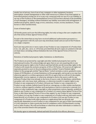 emails, loss of privacy, loss of use of any computer or other equipment, business
interruption, wasted management or other staff resources or claims of any kind against us
from third parties) arising out of or in any way connected with our use of or our inability to
use any of the Products or Recommendations (even if CIS has been advised of the possibility
of such damages), including without limitation any liability associated with infringement of
intellectual property, defects, bugs, errors, omissions, viruses, worms, backdoors, Trojan
horses or other harmful items.

Grant of limited rights.

CIS hereby grants each user the following rights, but only so long as the user complies with
all of the terms of these Agreed Terms of Use:

Except to the extent that we may have received additional authorization pursuant to a
written agreement with CIS, each user may download, install and use each of the Products
on a single computer;

Each user may print one or more copies of any Product or any component of a Product that
is in a .txt, .pdf, .doc, .mcw, or .rtf format, provided that all such copies are printed in full and
are kept intact, including without limitation the text of this Agreed Terms of Use in its
entirety.

Retention of intellectual property rights; limitations on distribution.

The Products are protected by copyright and other intellectual property laws and by
international treaties. We acknowledge and agree that we are not acquiring title to any
intellectual property rights in the Products and that full title and all ownership rights to the
Products will remain the exclusive property of CIS or CIS Parties. CIS reserves all rights not
expressly granted to users in the preceding section entitled “Grant of limited rights.”
Subject to the paragraph entitled “Special Rules” (which includes a waiver, granted to some
classes of CIS Members, of certain limitations in this paragraph), and except as we may have
otherwise agreed in a written agreement with CIS, we agree that we will not (i) decompile,
disassemble, reverse engineer, or otherwise attempt to derive the source code for any
software Product that is not already in the form of source code; (ii) distribute, redistribute,
encumber, sell, rent, lease, lend, sublicense, or otherwise transfer or exploit rights to any
Product or any component of a Product; (iii) post any Product or any component of a
Product on any website, bulletin board, ftp server, newsgroup, or other similar mechanism
or device, without regard to whether such mechanism or device is internal or external, (iv)
remove or alter trademark, logo, copyright or other proprietary notices, legends, symbols or
labels in any Product or any component of a Product; (v) remove these Agreed Terms of Use
from, or alter these Agreed Terms of Use as they appear in, any Product or any component
of a Product; (vi) use any Product or any component of a Product with any derivative works
based directly on a Product or any component of a Product; (vii) use any Product or any
component of a Product with other products or applications that are directly and
specifically dependent on such Product or any component for any part of their functionality,
or (viii) represent or claim a particular level of compliance with a CIS Benchmark, scoring
tool or other Product. We will not facilitate or otherwise aid other individuals or entities in
any of the activities listed in this paragraph.

We hereby agree to indemnify, defend and hold CIS and all of its officers, directors,




                                                                                          3 |P age
 